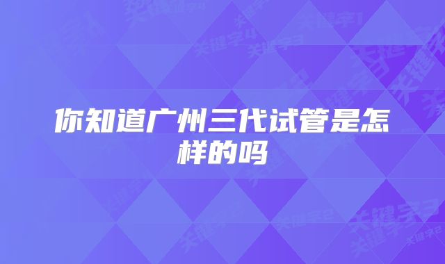 你知道广州三代试管是怎样的吗
