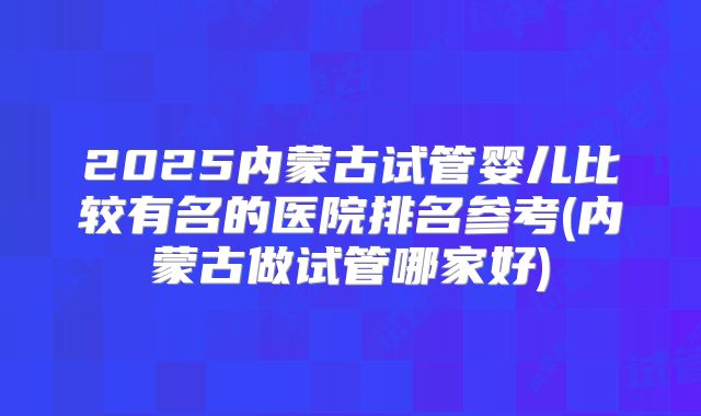 2025内蒙古试管婴儿比较有名的医院排名参考(内蒙古做试管哪家好)