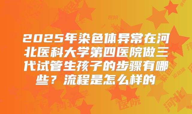 2025年染色体异常在河北医科大学第四医院做三代试管生孩子的步骤有哪些？流程是怎么样的