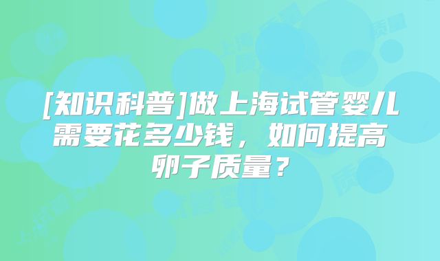 [知识科普]做上海试管婴儿需要花多少钱，如何提高卵子质量？