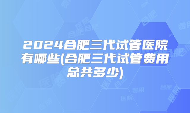 2024合肥三代试管医院有哪些(合肥三代试管费用总共多少)
