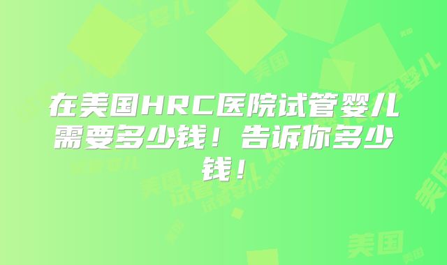 在美国HRC医院试管婴儿需要多少钱！告诉你多少钱！