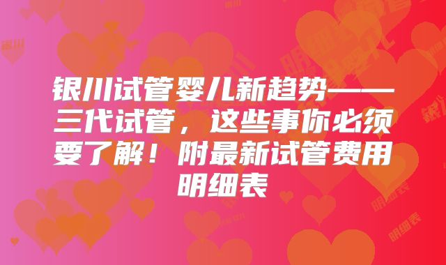 银川试管婴儿新趋势——三代试管,这些事你必须要了解!附最新试管费用明细表