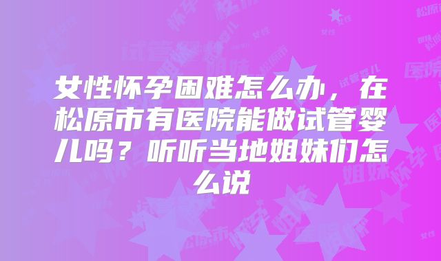 女性怀孕困难怎么办,在松原市有医院能做试管婴儿吗?听听当地姐妹们怎么说