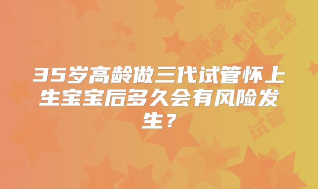 35岁高龄做三代试管怀上生宝宝后多久会有风险发生？