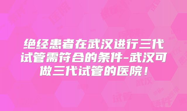 绝经患者在武汉进行三代试管需符合的条件-武汉可做三代试管的医院！