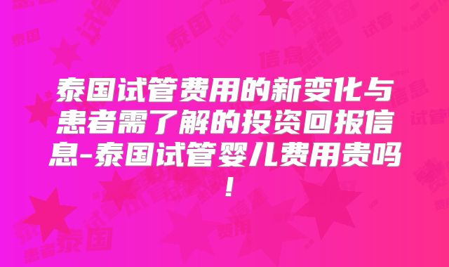 泰国试管费用的新变化与患者需了解的投资回报信息-泰国试管婴儿费用贵吗!