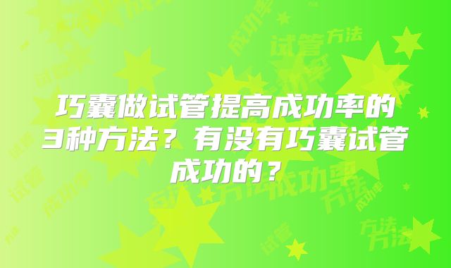 巧囊做试管提高成功率的3种方法？有没有巧囊试管成功的？