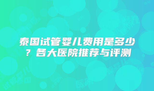 泰国试管婴儿费用是多少?各大医院推荐与评测