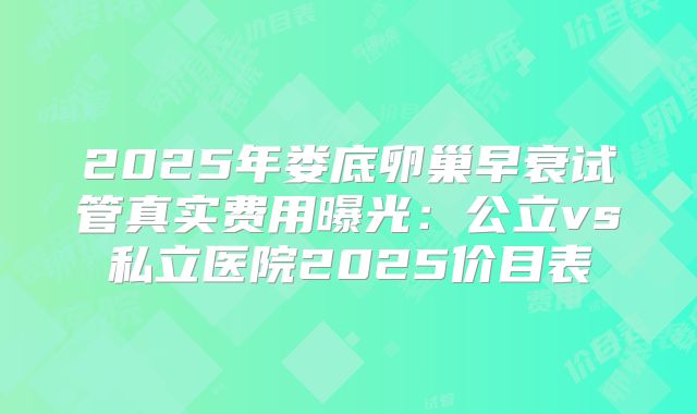 2025年娄底卵巢早衰试管真实费用曝光:公立vs私立医院2025价目表
