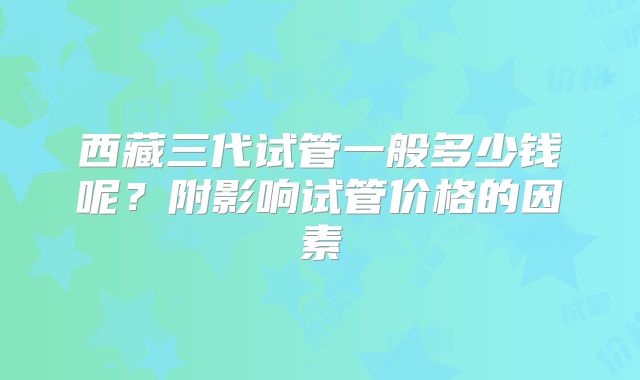 西藏三代试管一般多少钱呢？附影响试管价格的因素