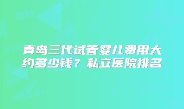 青岛三代试管婴儿费用大约多少钱？私立医院排名