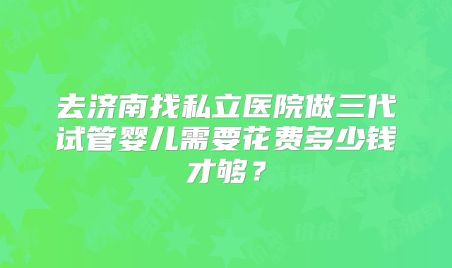 去济南找私立医院做三代试管婴儿需要花费多少钱才够？