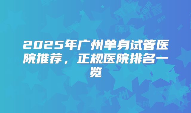 2025年广州单身试管医院推荐，正规医院排名一览