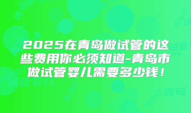 2025在青岛做试管的这些费用你必须知道-青岛市做试管婴儿需要多少钱！