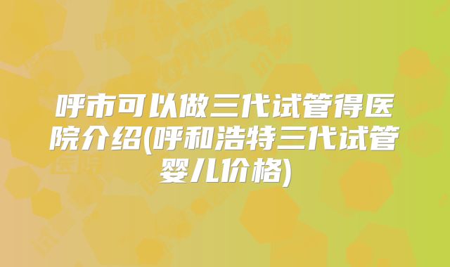 呼市可以做三代试管得医院介绍(呼和浩特三代试管婴儿价格)