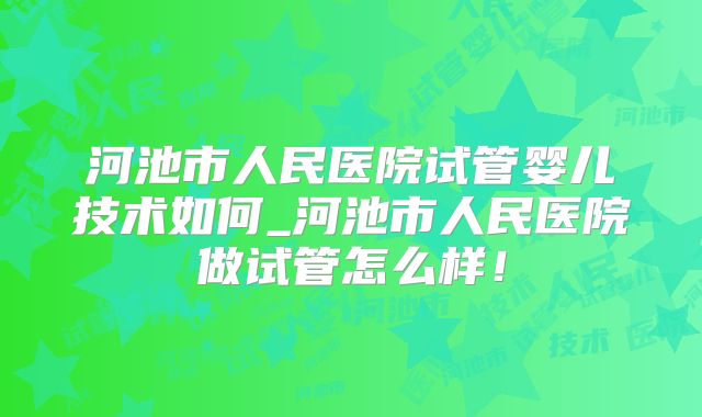 河池市人民医院试管婴儿技术如何_河池市人民医院做试管怎么样！