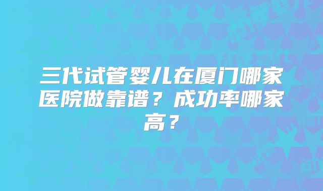 三代试管婴儿在厦门哪家医院做靠谱？成功率哪家高？