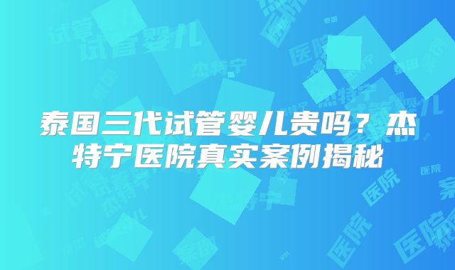 泰国三代试管婴儿贵吗？杰特宁医院真实案例揭秘