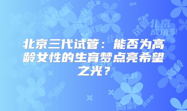 北京三代试管：能否为高龄女性的生育梦点亮希望之光？