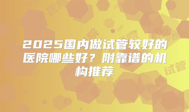 2025国内做试管较好的医院哪些好？附靠谱的机构推荐