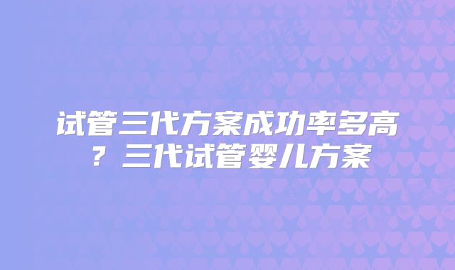 试管三代方案成功率多高？三代试管婴儿方案