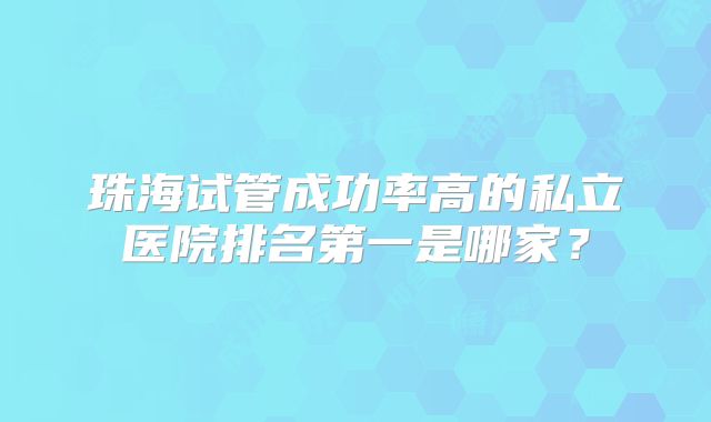 珠海试管成功率高的私立医院排名第一是哪家？