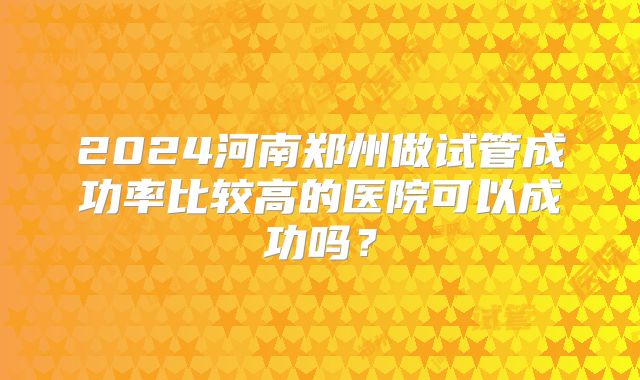 2024河南郑州做试管成功率比较高的医院可以成功吗?