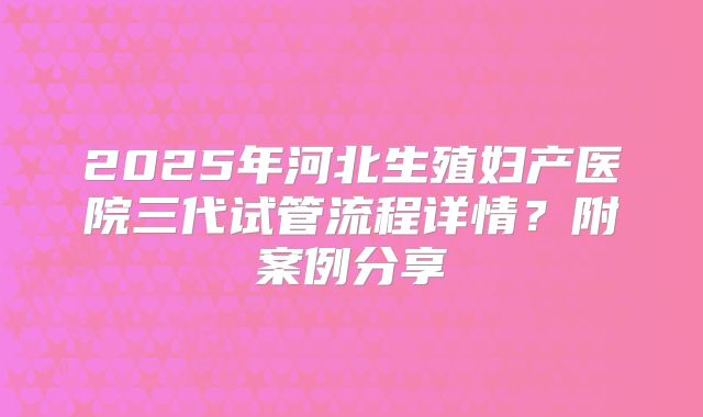 2025年河北生殖妇产医院三代试管流程详情？附案例分享