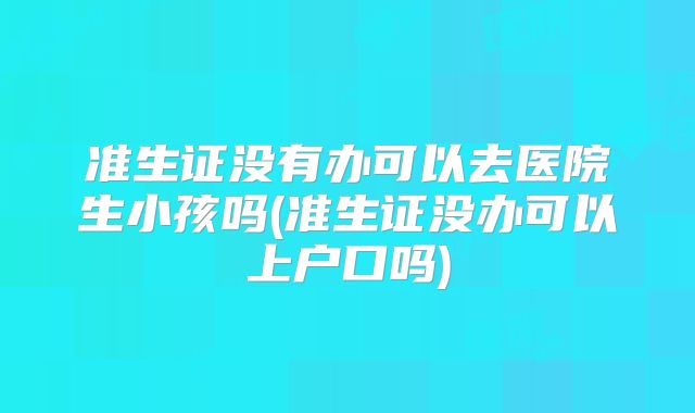 准生证没有办可以去医院生小孩吗(准生证没办可以上户口吗)