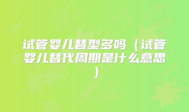 试管婴儿替型多吗(试管婴儿替代周期是什么意思)