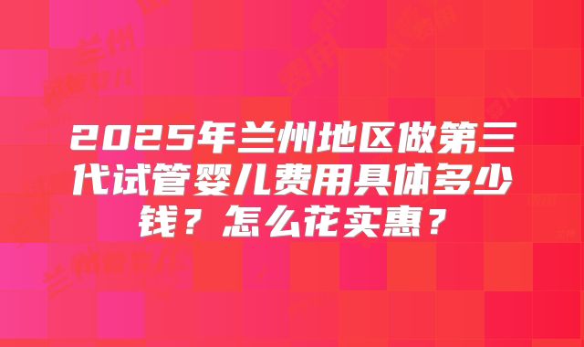 2025年兰州地区做第三代试管婴儿费用具体多少钱?怎么花实惠?