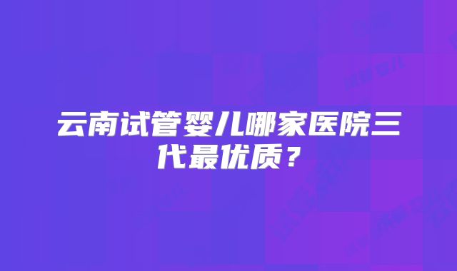 云南试管婴儿哪家医院三代最优质?