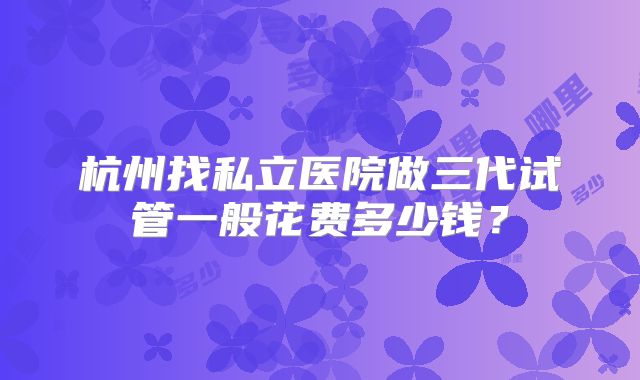 杭州找私立医院做三代试管一般花费多少钱？