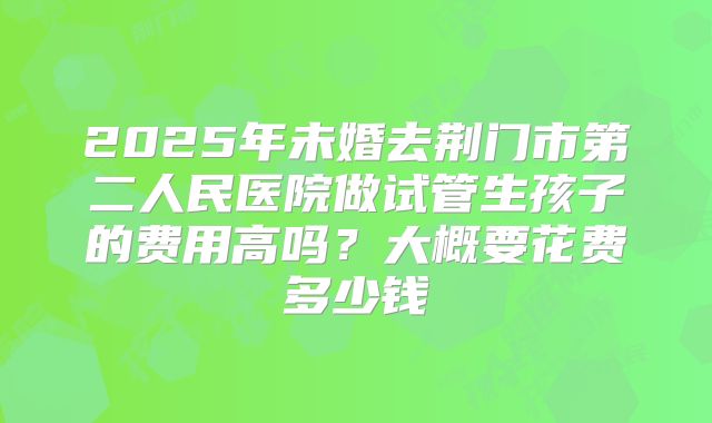 2025年未婚去荆门市第二人民医院做试管生孩子的费用高吗?大概要花费多少钱