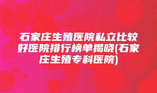 石家庄生殖医院私立比较好医院排行榜单揭晓(石家庄生殖专科医院)