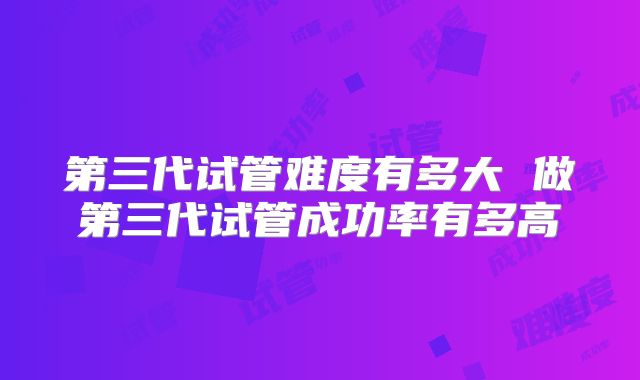 第三代试管难度有多大 做第三代试管成功率有多高