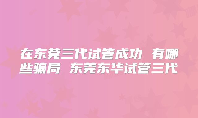 在东莞三代试管成功 有哪些骗局 东莞东华试管三代
