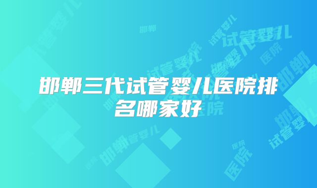 邯郸三代试管婴儿医院排名哪家好