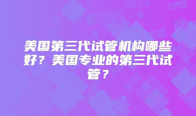 美国第三代试管机构哪些好？美国专业的第三代试管？