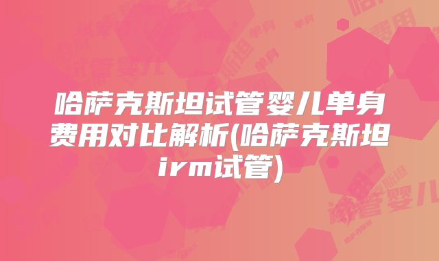 哈萨克斯坦试管婴儿单身费用对比解析(哈萨克斯坦irm试管)