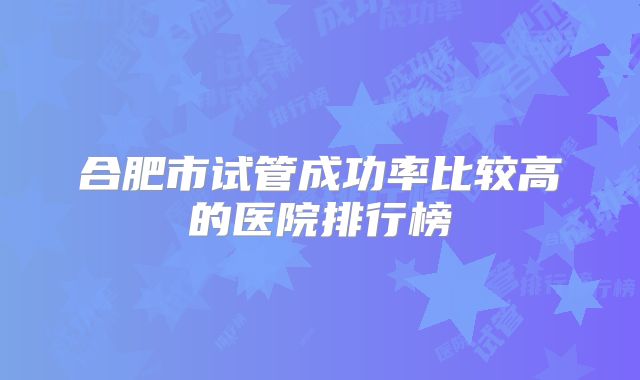 合肥市试管成功率比较高的医院排行榜