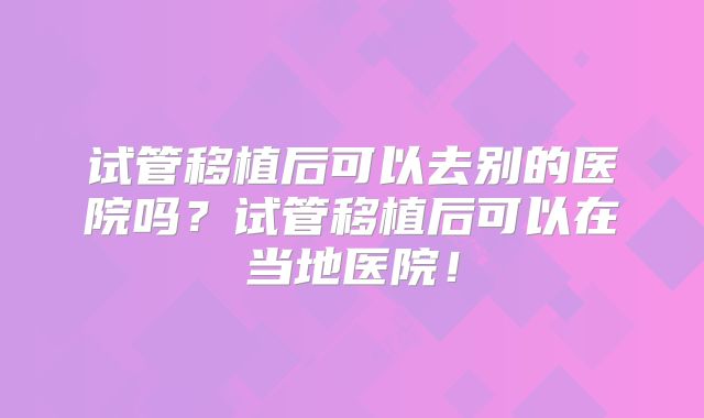 试管移植后可以去别的医院吗?试管移植后可以在当地医院!