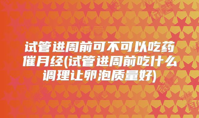 试管进周前可不可以吃药催月经(试管进周前吃什么调理让卵泡质量好)