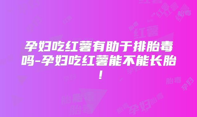 孕妇吃红薯有助于排胎毒吗-孕妇吃红薯能不能长胎！