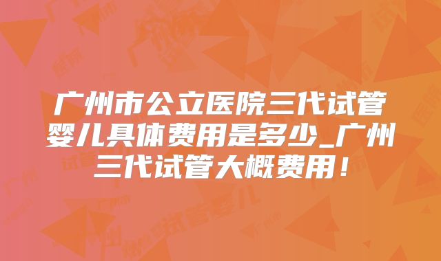 广州市公立医院三代试管婴儿具体费用是多少_广州三代试管大概费用！