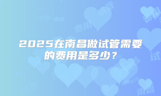 2025在南昌做试管需要的费用是多少?
