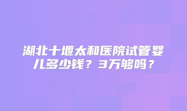 湖北十堰太和医院试管婴儿多少钱？3万够吗？