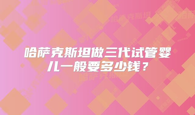 哈萨克斯坦做三代试管婴儿一般要多少钱?