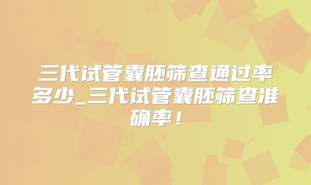 三代试管囊胚筛查通过率多少_三代试管囊胚筛查准确率！